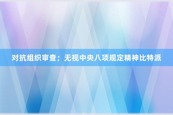 对抗组织审查；无视中央八项规定精神比特派